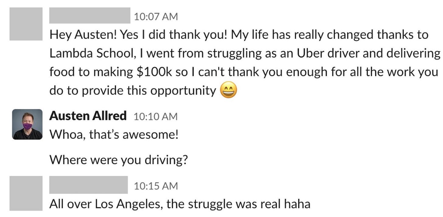 An anonymized student tells Austen Allred that Lambda School helped them go from struggling as an Uber driver and food-delivery worker in Los Angeles to making $100,000. Austen replies, âWhoa thatâs awesome!â and asks where they were driving.